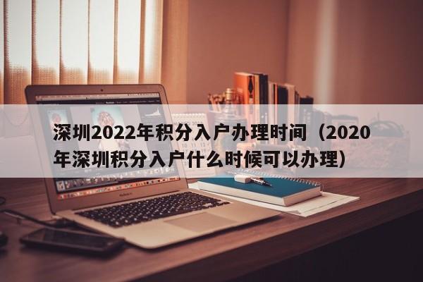 深圳2022年积分入户办理时间（2020年深圳积分入户什么时候可以办理）