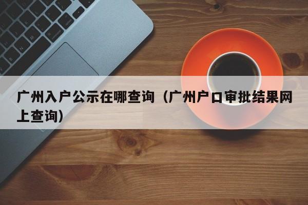 广州入户公示在哪查询（广州户口审批结果网上查询）