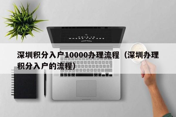 深圳积分入户10000办理流程（深圳办理积分入户的流程）