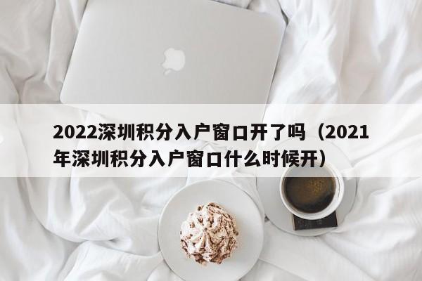 2022深圳积分入户窗口开了吗（2021年深圳积分入户窗口什么时候开）