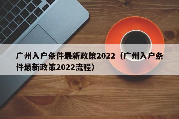 广州入户条件最新政策2022（广州入户条件最新政策2022流程）