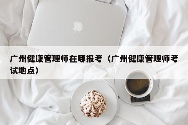 广州健康管理师在哪报考（广州健康管理师考试地点）