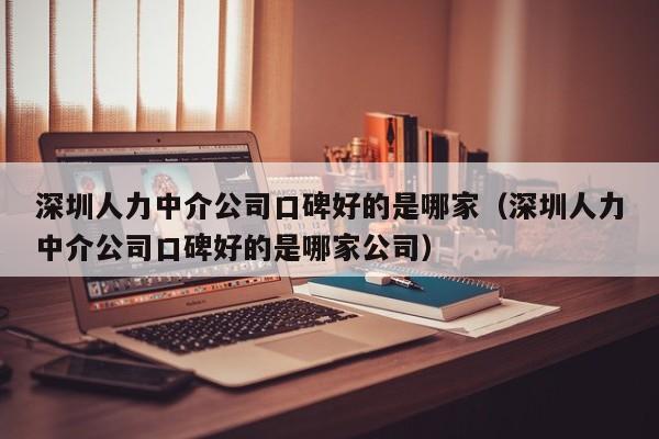 深圳人力中介公司口碑好的是哪家（深圳人力中介公司口碑好的是哪家公司）