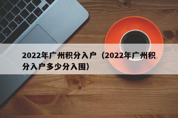 2022年广州积分入户（2022年广州积分入户多少分入围）