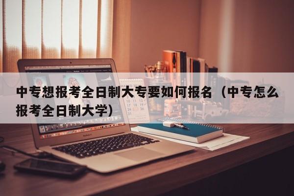 中专想报考全日制大专要如何报名（中专怎么报考全日制大学）