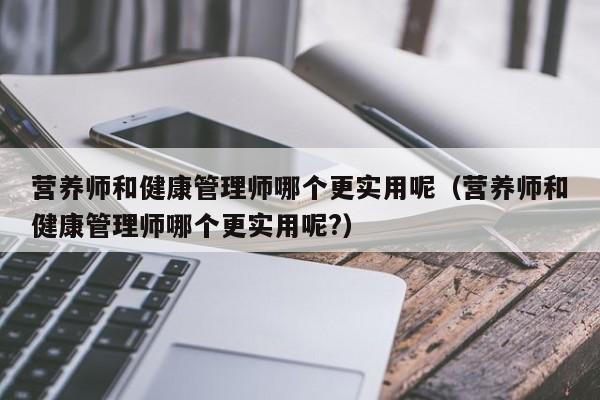 营养师和健康管理师哪个更实用呢（营养师和健康管理师哪个更实用呢?）