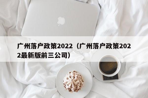 广州落户政策2022（广州落户政策2022最新版前三公司）