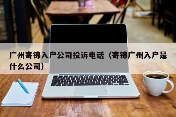 广州寄锦入户公司投诉电话（寄锦广州入户是什么公司）