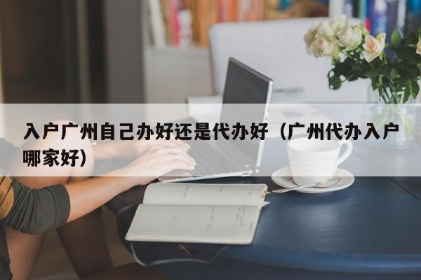 入户广州自己办好还是代办好（广州代办入户哪家好）