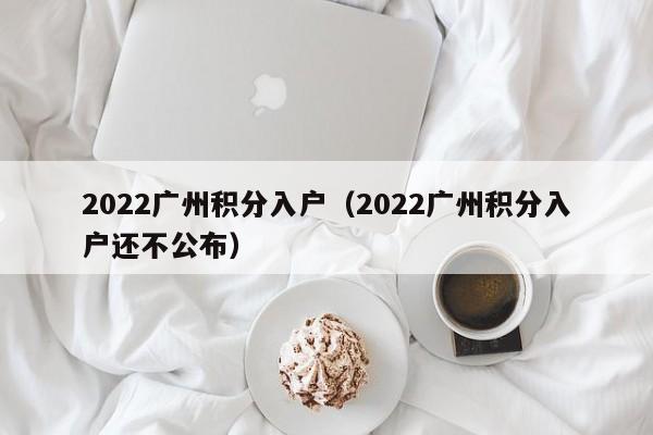 2022广州积分入户（2022广州积分入户还不公布）