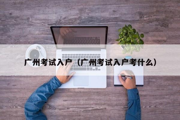 广州考试入户（广州考试入户考什么）