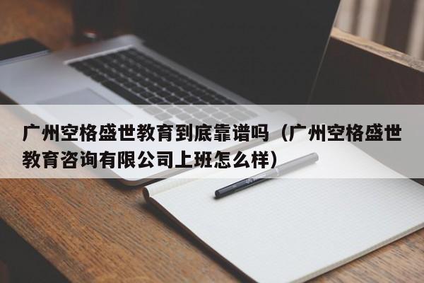 广州空格盛世教育到底靠谱吗（广州空格盛世教育咨询有限公司上班怎么样）