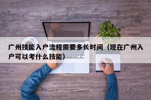 广州技能入户流程需要多长时间（现在广州入户可以考什么技能）