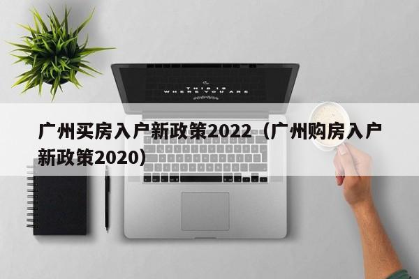 广州买房入户新政策2022（广州购房入户新政策2020）