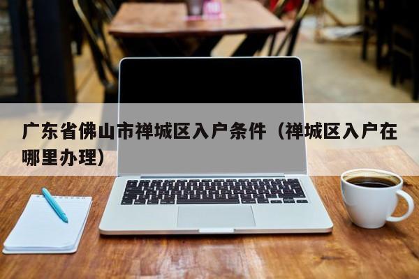 广东省佛山市禅城区入户条件（禅城区入户在哪里办理）