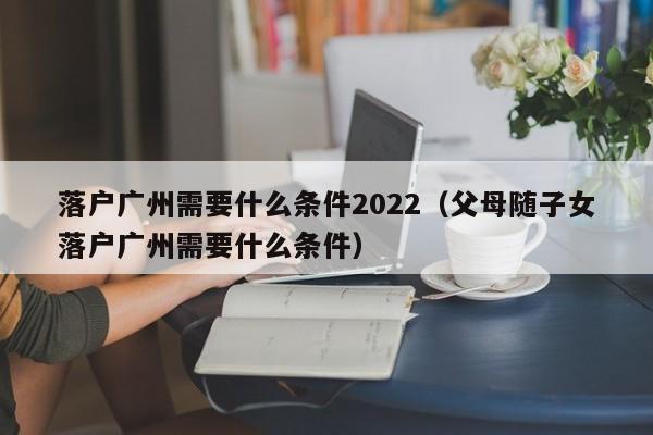 落户广州需要什么条件2022（父母随子女落户广州需要什么条件）