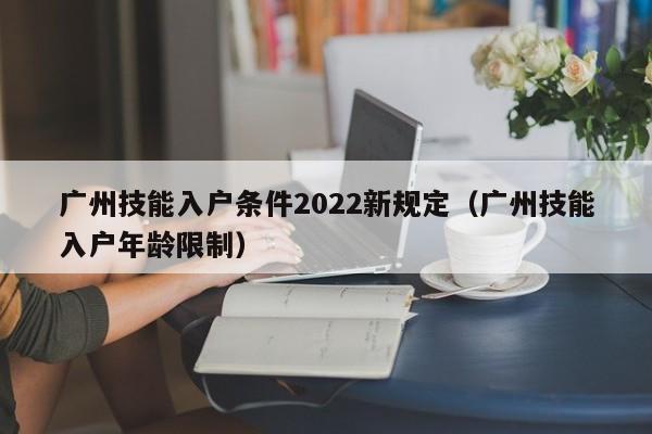 广州技能入户条件2022新规定（广州技能入户年龄限制）