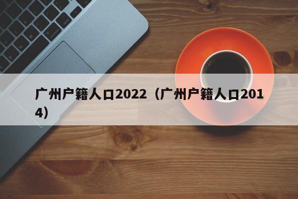 广州户籍人口2022（广州户籍人口2014）