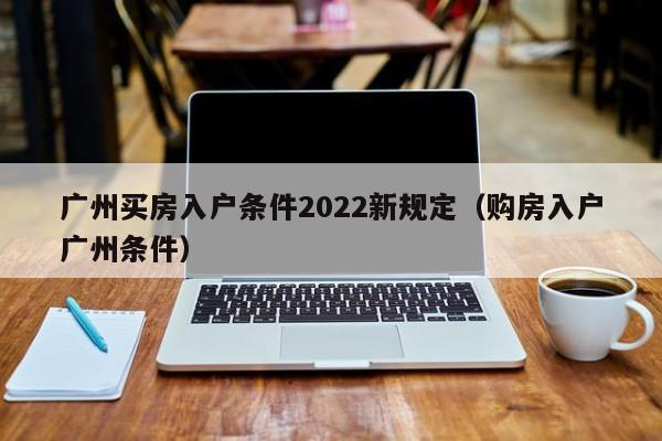 广州买房入户条件2022新规定（购房入户广州条件）