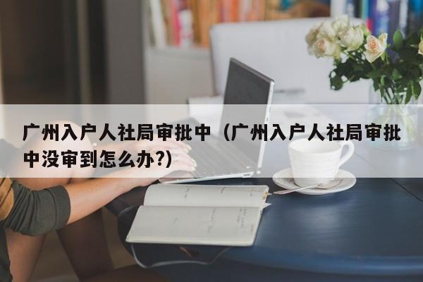 广州入户人社局审批中（广州入户人社局审批中没审到怎么办?）