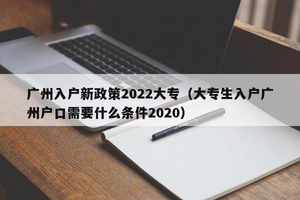 广州入户新政策2022大专（大专生入户广州户口需要什么条件2020）