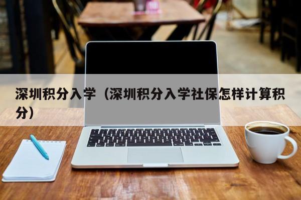 深圳积分入学（深圳积分入学社保怎样计算积分）