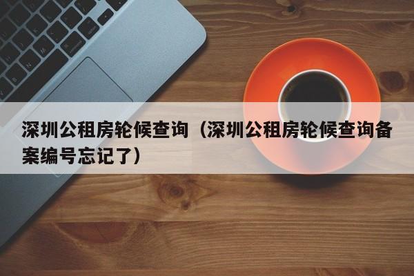 深圳公租房轮候查询（深圳公租房轮候查询备案编号忘记了）