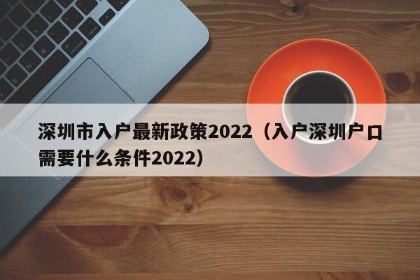 深圳市入户最新政策2022（入户深圳户口需要什么条件2022）