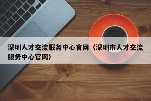 深圳人才交流服务中心官网（深圳市人才交流服务中心官网）