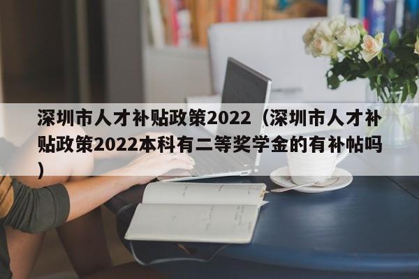 深圳市人才补贴政策2022（深圳市人才补贴政策2022本科有二等奖学金的有补帖吗）