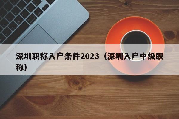 深圳职称入户条件2023（深圳入户中级职称）