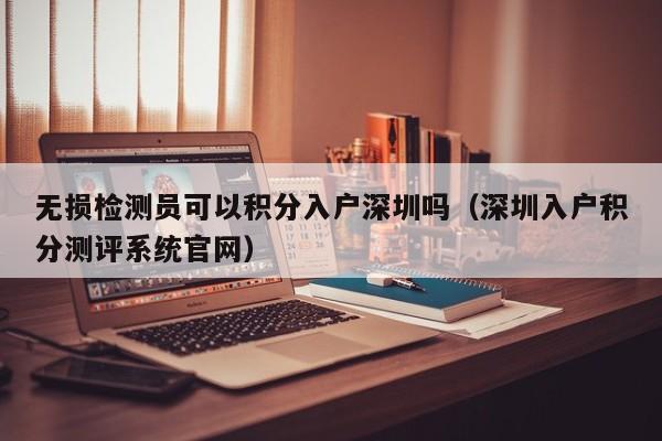 无损检测员可以积分入户深圳吗（深圳入户积分测评系统官网）