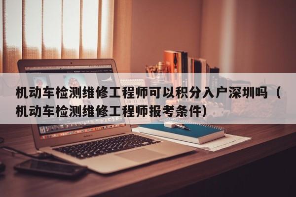 机动车检测维修工程师可以积分入户深圳吗（机动车检测维修工程师报考条件）