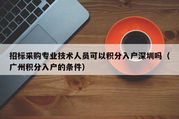 招标采购专业技术人员可以积分入户深圳吗（广州积分入户的条件）