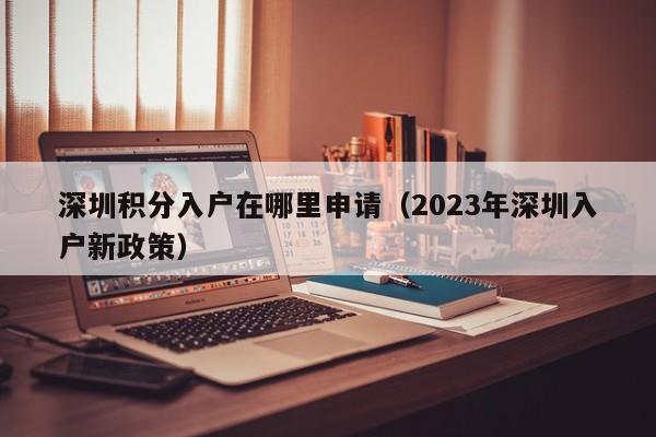 深圳积分入户在哪里申请（2023年深圳入户新政策）