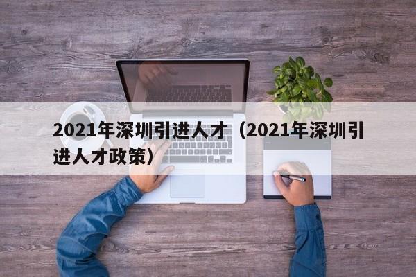 2021年深圳引进人才（2021年深圳引进人才政策）