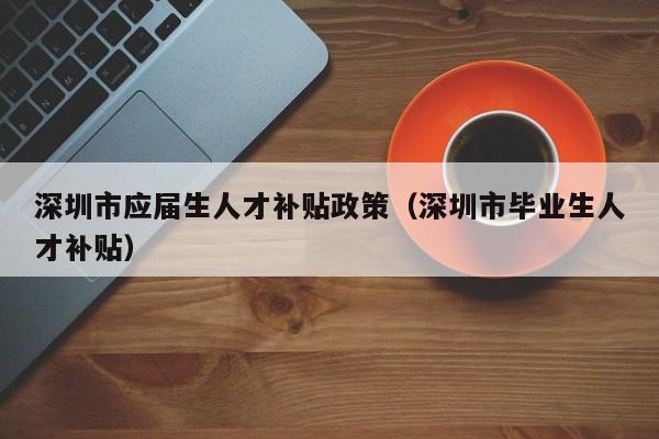 深圳市应届生人才补贴政策（深圳市毕业生人才补贴）