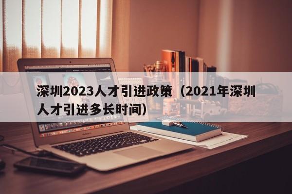 深圳2023人才引进政策（2021年深圳人才引进多长时间）