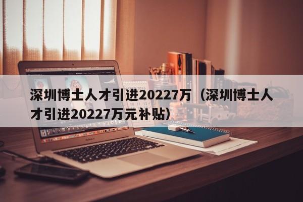 深圳博士人才引进20227万（深圳博士人才引进20227万元补贴）