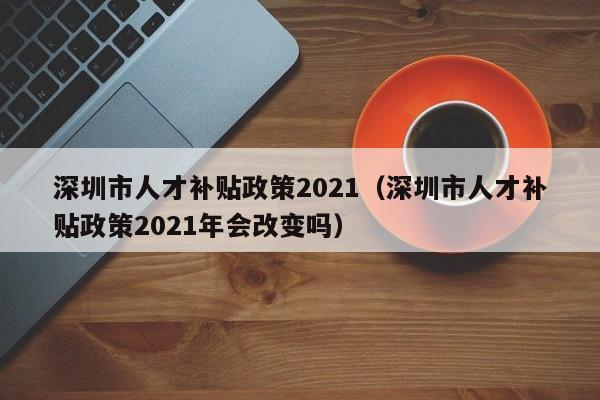 深圳市人才补贴政策2021（深圳市人才补贴政策2021年会改变吗）