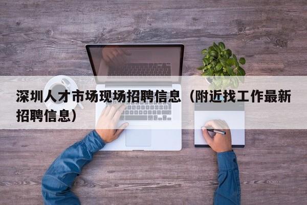 深圳人才市场现场招聘信息（附近找工作最新招聘信息）