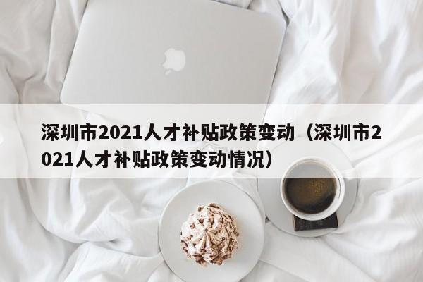 深圳市2021人才补贴政策变动（深圳市2021人才补贴政策变动情况）