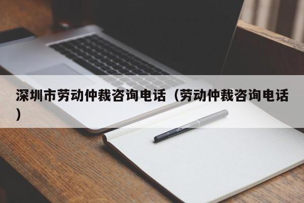 深圳市劳动仲裁咨询电话（劳动仲裁咨询电话）