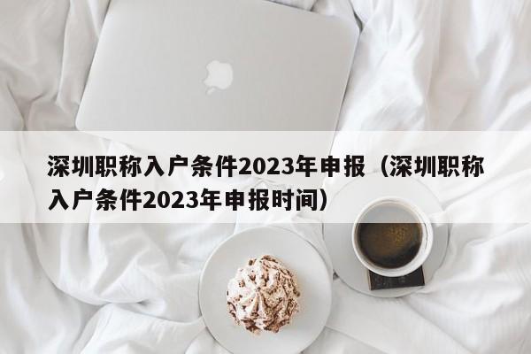 深圳职称入户条件2023年申报（深圳职称入户条件2023年申报时间）