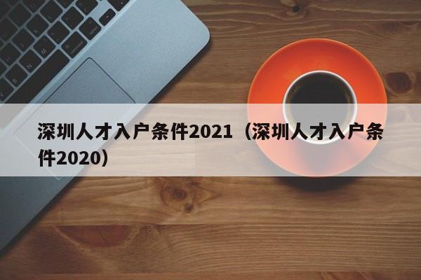 深圳人才入户条件2021（深圳人才入户条件2020）