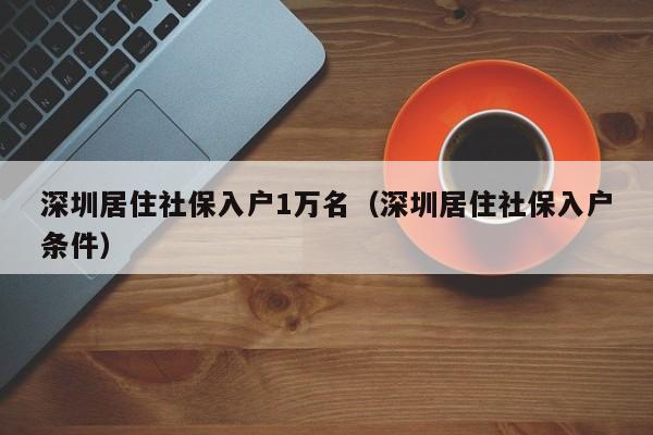 深圳居住社保入户1万名（深圳居住社保入户条件）