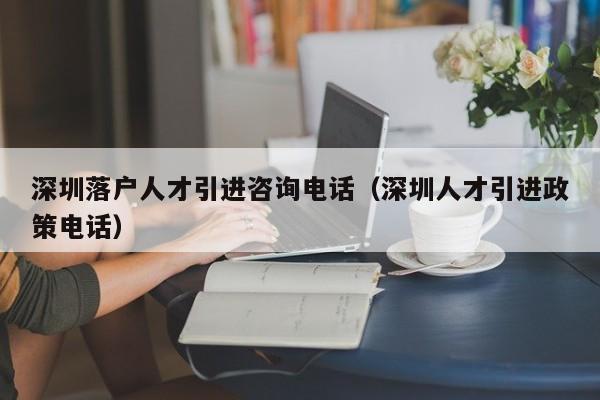 深圳落户人才引进咨询电话（深圳人才引进政策电话）