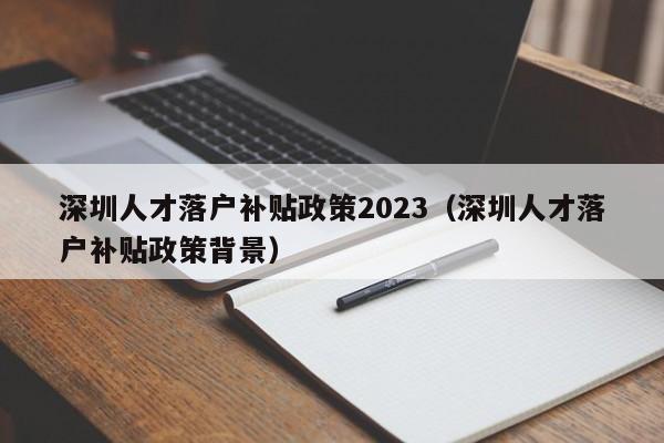 深圳人才落户补贴政策2023（深圳人才落户补贴政策背景）