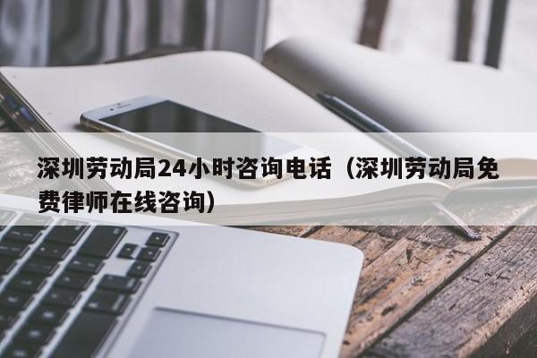 深圳劳动局24小时咨询电话（深圳劳动局免费律师在线咨询）