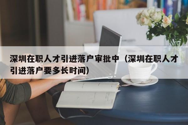 深圳在职人才引进落户审批中（深圳在职人才引进落户要多长时间）